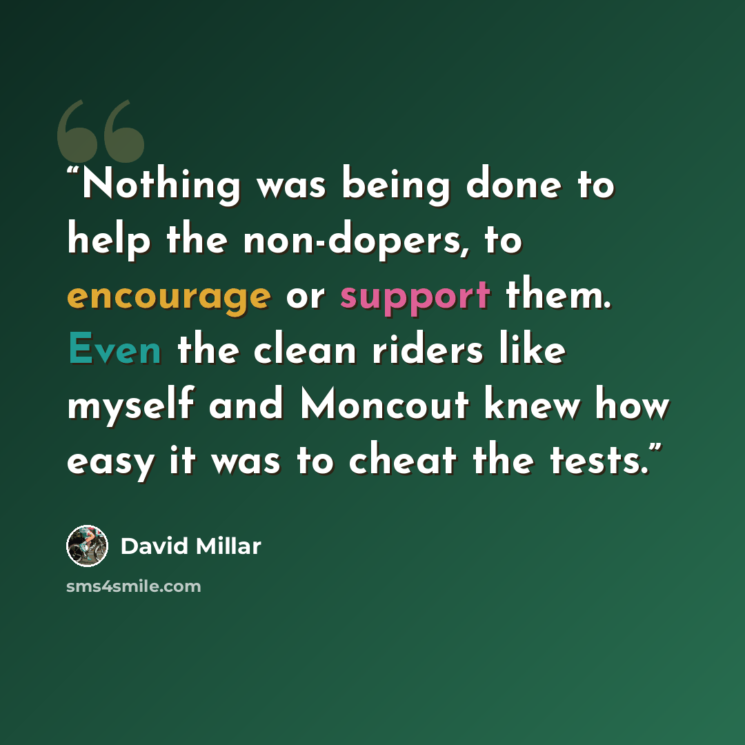 “Nothing was being done to help the non-dopers, to encourage or support them. Even the clean riders like myself and Moncout knew how easy it was to cheat the tests.” quote by David Millar