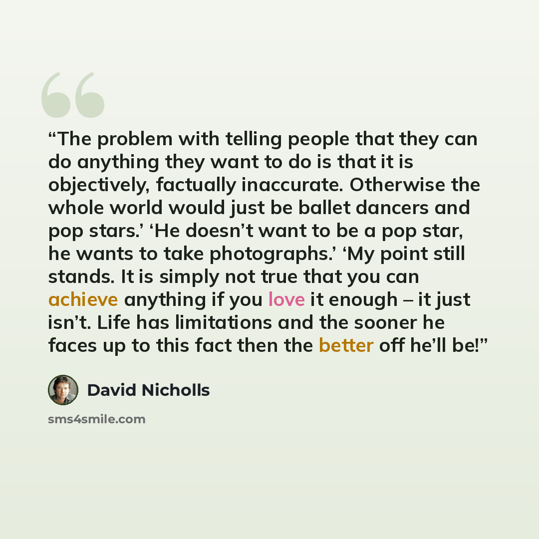 “The problem with telling people that they can do anything they want to do is that it is objectively, factually inaccurate. Otherwise the whole world would just be ballet dancers and pop stars.’ ‘He doesn’t want to be a pop star, he wants to take photographs.’ ‘My point still stands. It is simply…” quote by David Nicholls