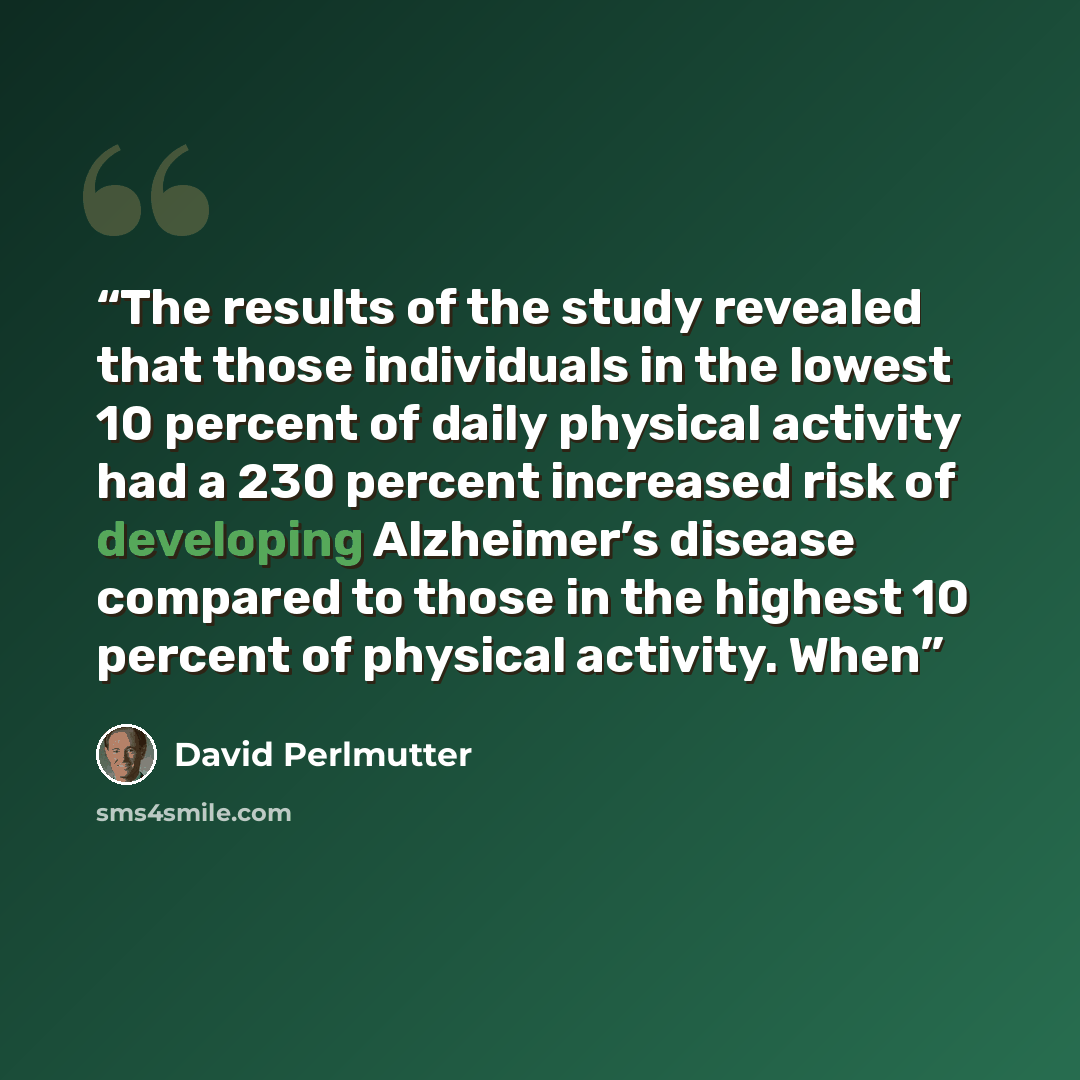 “The results of the study revealed that those individuals in the lowest 10 percent of daily physical activity had a 230 percent increased risk of developing Alzheimer’s disease compared to those in the highest 10 percent of physical activity. When” quote by David Perlmutter