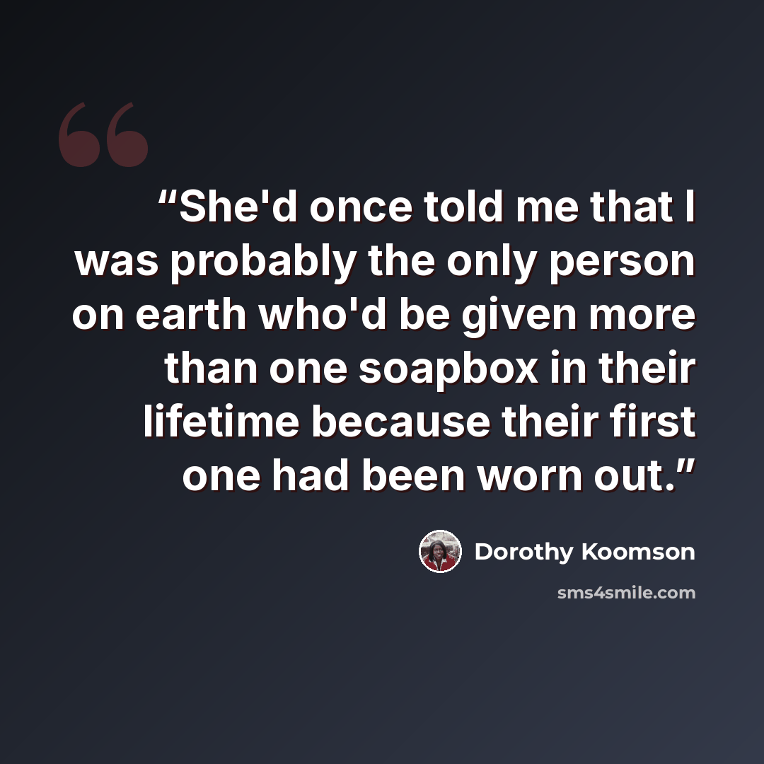 “She'd once told me that I was probably the only person on earth who'd be given more than one soapbox in their lifetime because their first one had been worn out.” quote by Dorothy Koomson