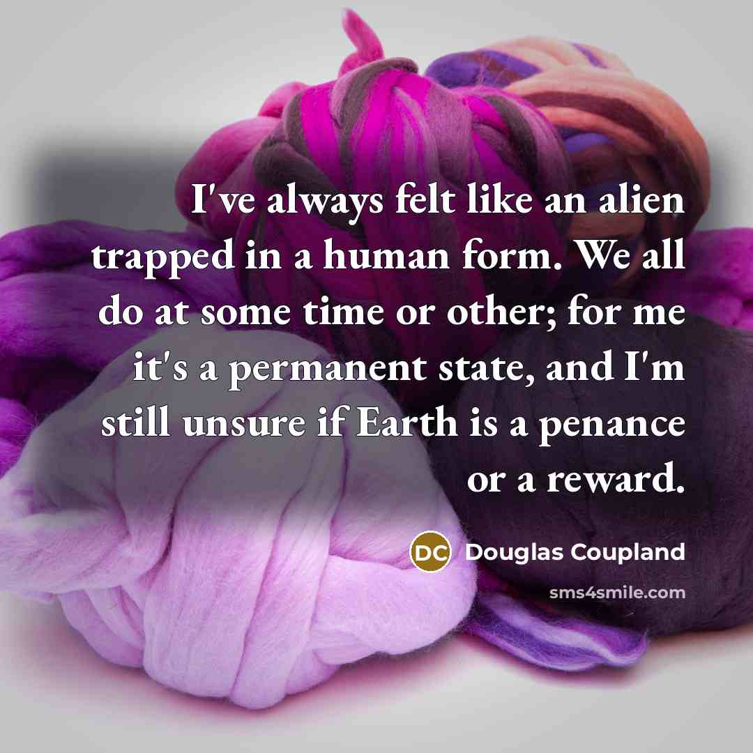 “I've always felt like an alien trapped in a human form. We all do at some time or other; for me it's a permanent state, and I'm still unsure if Earth is a penance or a reward.” quote by Douglas Coupland