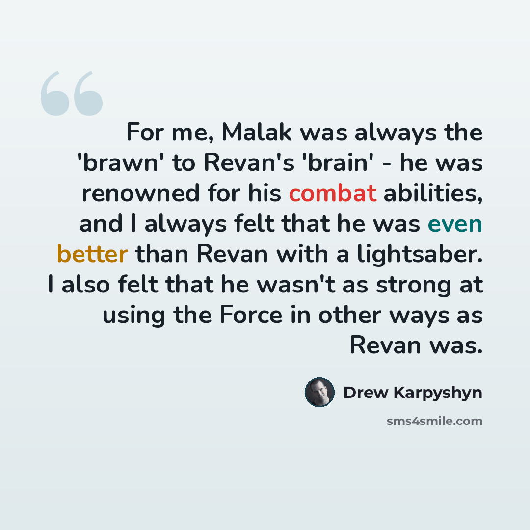 “For me, Malak was always the 'brawn' to Revan's 'brain' - he was renowned for his combat abilities, and I always felt that he was even better than Revan with a lightsaber. I also felt that he wasn't as strong at using the Force in other ways as Revan was.” quote by Drew Karpyshyn