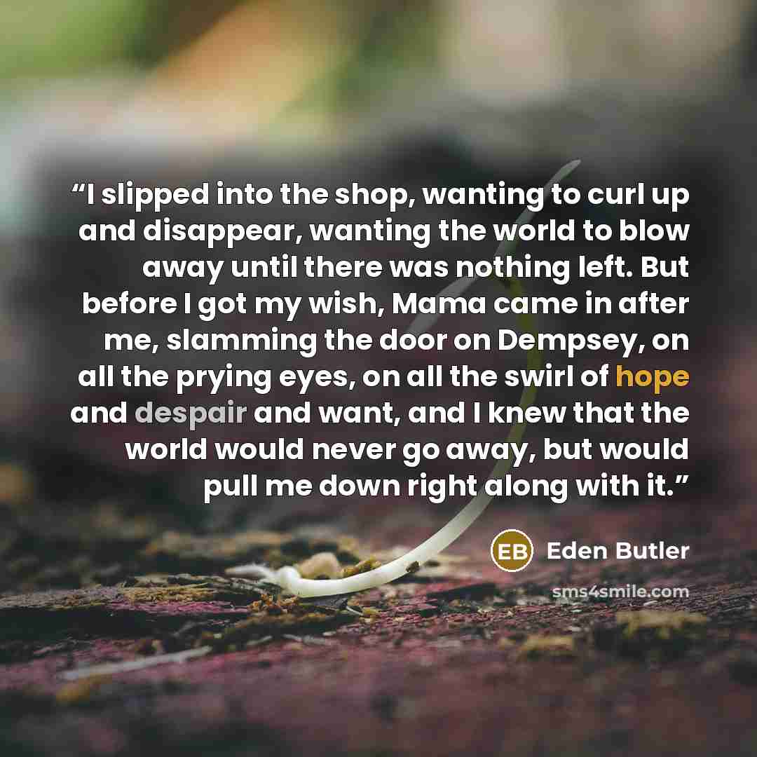“I slipped into the shop, wanting to curl up and disappear, wanting the world to blow away until there was nothing left. But before I got my wish, Mama came in after me, slamming the door on Dempsey, on all the prying eyes, on all the swirl of hope and despair and want, and I knew that the world…” quote by Eden Butler