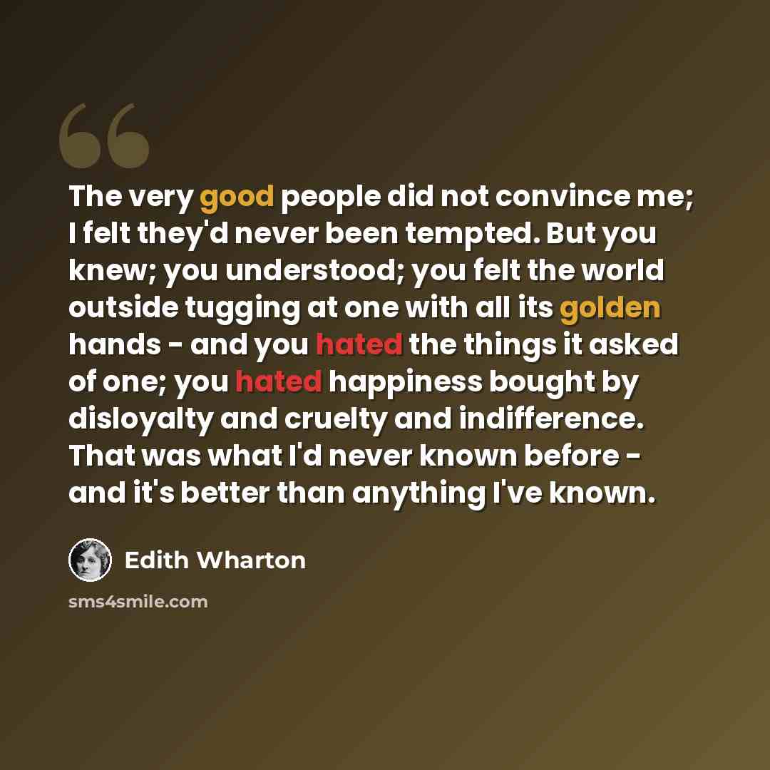 “The very good people did not convince me; I felt they'd never been tempted. But you knew; you understood; you felt the world outside tugging at one with all its golden hands - and you hated the things it asked of one; you hated happiness bought by disloyalty and cruelty and indifference. That was…” quote by Edith Wharton