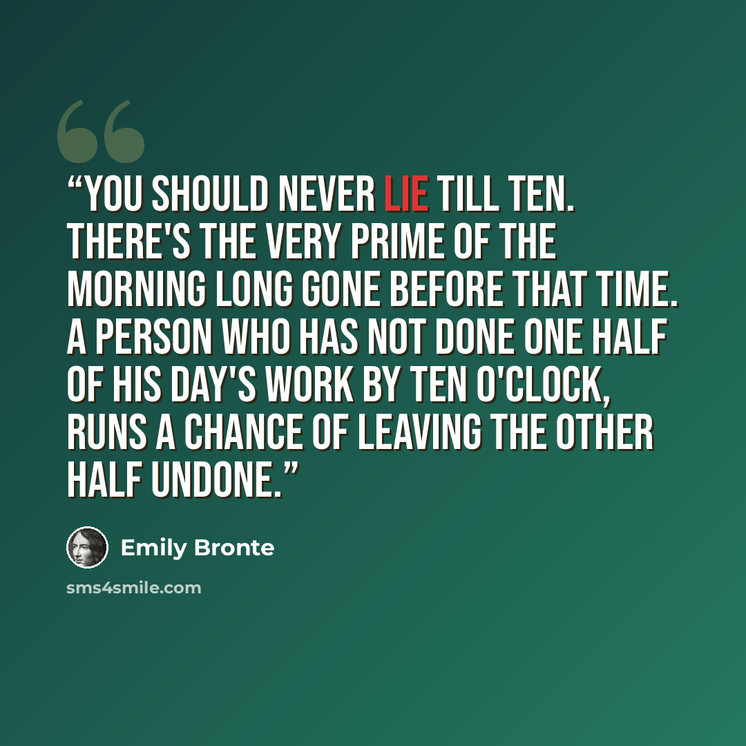 “You should never lie till ten. There's the very prime of the morning long gone before that time. A person who has not done one half of his day's work by ten o'clock, runs a chance of leaving the other half undone.” quote by Emily Brontë