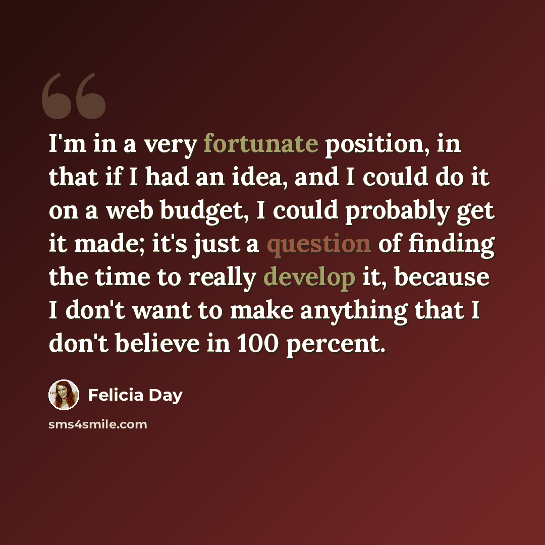 “I'm in a very fortunate position, in that if I had an idea, and I could do it on a web budget, I could probably get it made; it's just a question of finding the time to really develop it, because I don't want to make anything that I don't believe in 100 percent.” quote by Felicia Day