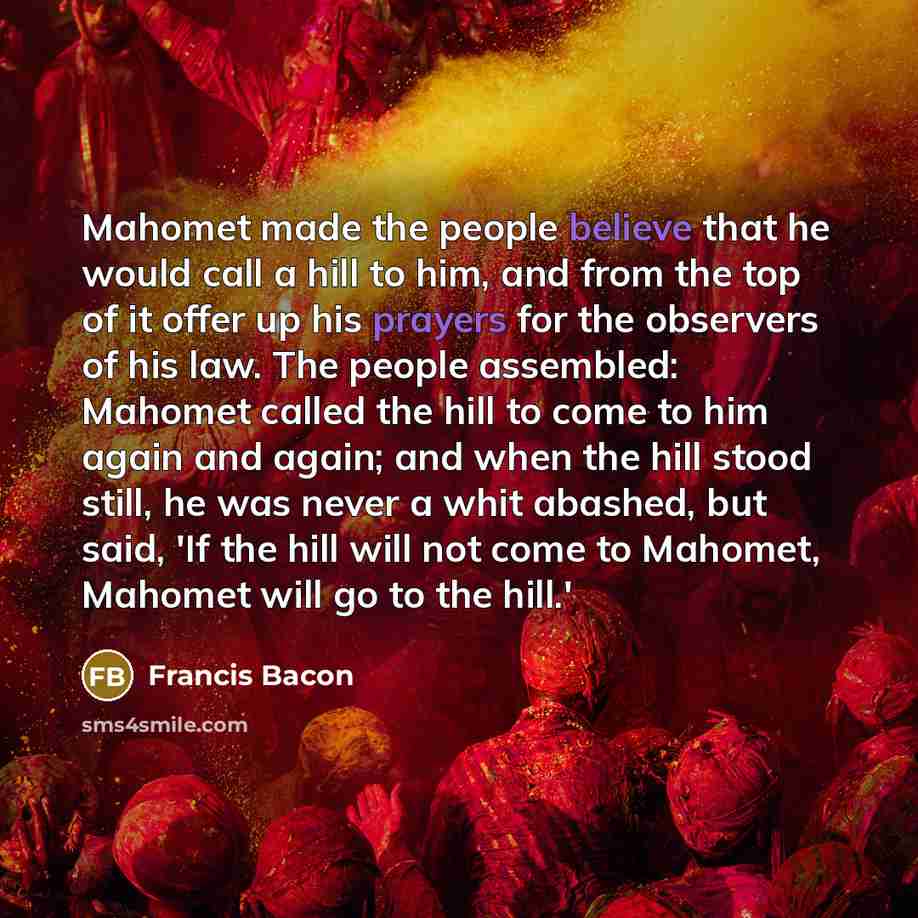 “Mahomet made the people believe that he would call a hill to him, and from the top of it offer up his prayers for the observers of his law. The people assembled: Mahomet called the hill to come to him again and again; and when the hill stood still, he was never a whit abashed, but said, 'If the…” quote by Francis Bacon