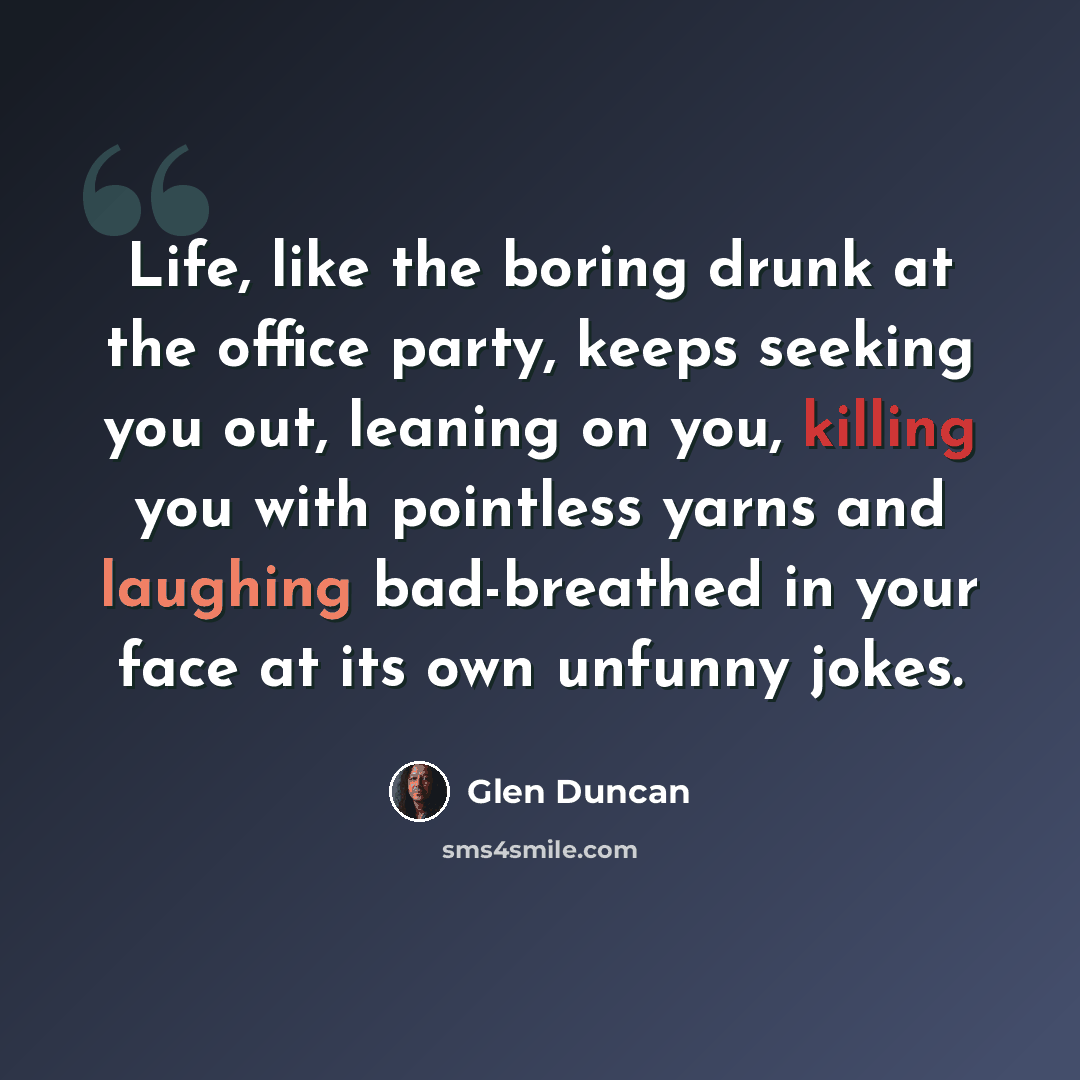 “Life, like the boring drunk at the office party, keeps seeking you out, leaning on you, killing you with pointless yarns and laughing bad-breathed in your face at its own unfunny jokes.” quote by Glen Duncan