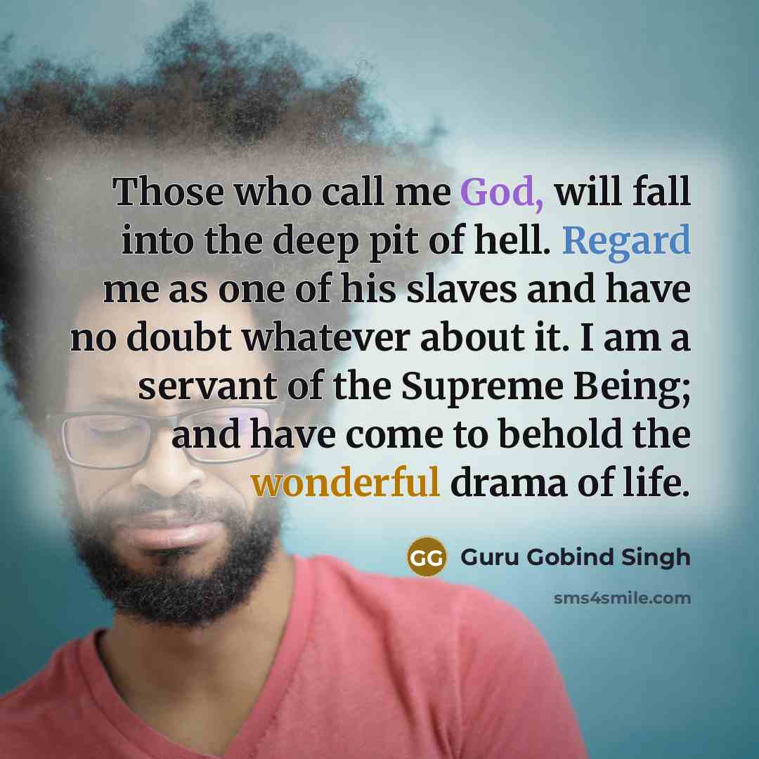 “Those who call me God, will fall into the deep pit of hell. Regard me as one of his slaves and have no doubt whatever about it. I am a servant of the Supreme Being; and have come to behold the wonderful drama of life.” quote by Guru Gobind Singh