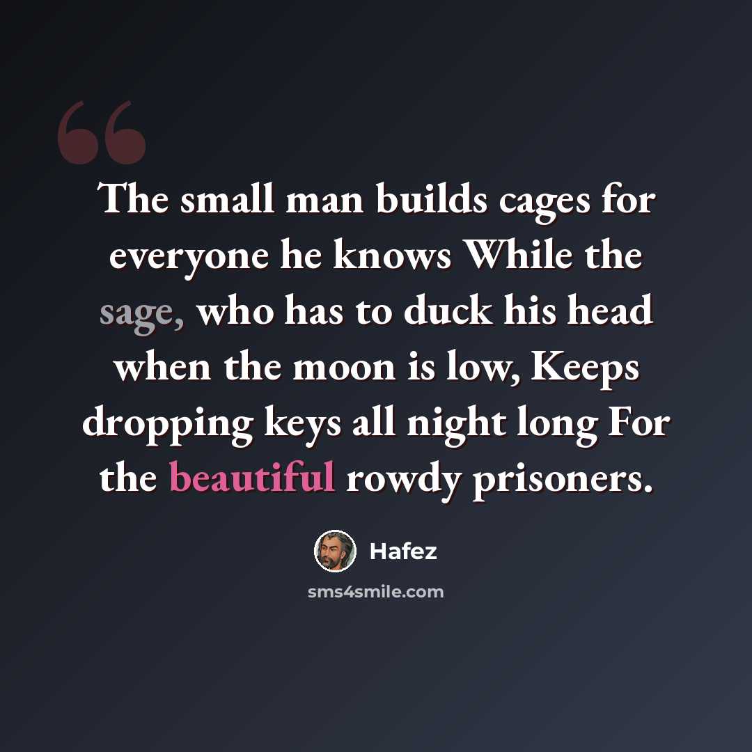 “The small man builds cages for everyone he knows While the sage, who has to duck his head when the moon is low, Keeps dropping keys all night long For the beautiful rowdy prisoners.” quote by Hafez