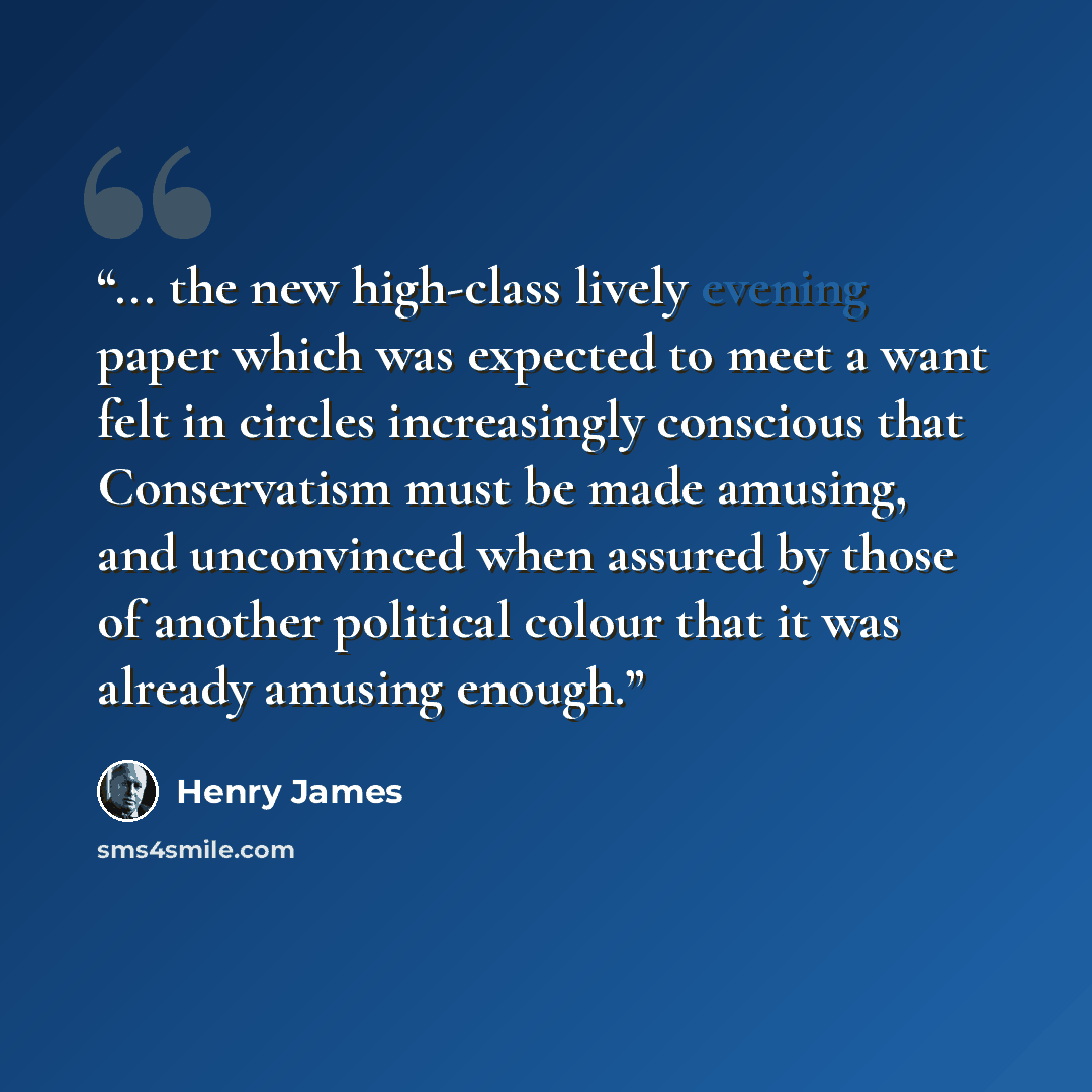 “... the new high-class lively evening paper which was expected to meet a want felt in circles increasingly conscious that Conservatism must be made amusing, and unconvinced when assured by those of another political colour that it was already amusing enough.” quote by Henry James