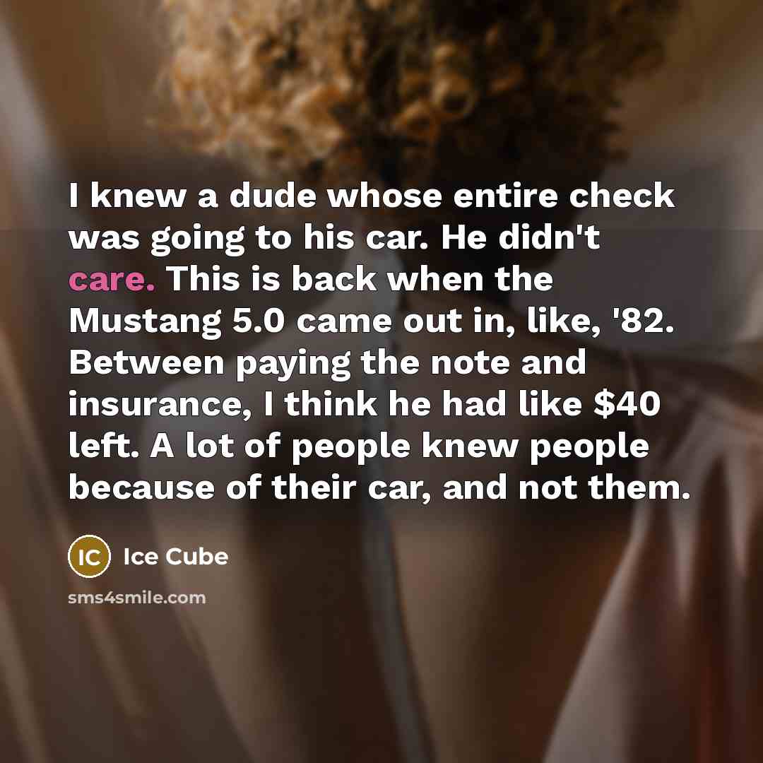 “I knew a dude whose entire check was going to his car. He didn't care. This is back when the Mustang 5.0 came out in, like, '82. Between paying the note and insurance, I think he had like $40 left. A lot of people knew people because of their car, and not them.” quote by Ice Cube