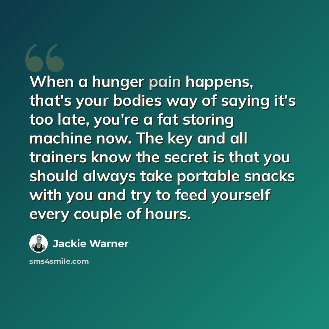 “When a hunger pain happens, that's your bodies way of saying it's too late, you're a fat storing machine now. The key and all trainers know the secret is that you should always take portable snacks with you and try to feed yourself every couple of hours.” quote by Jackie Warner