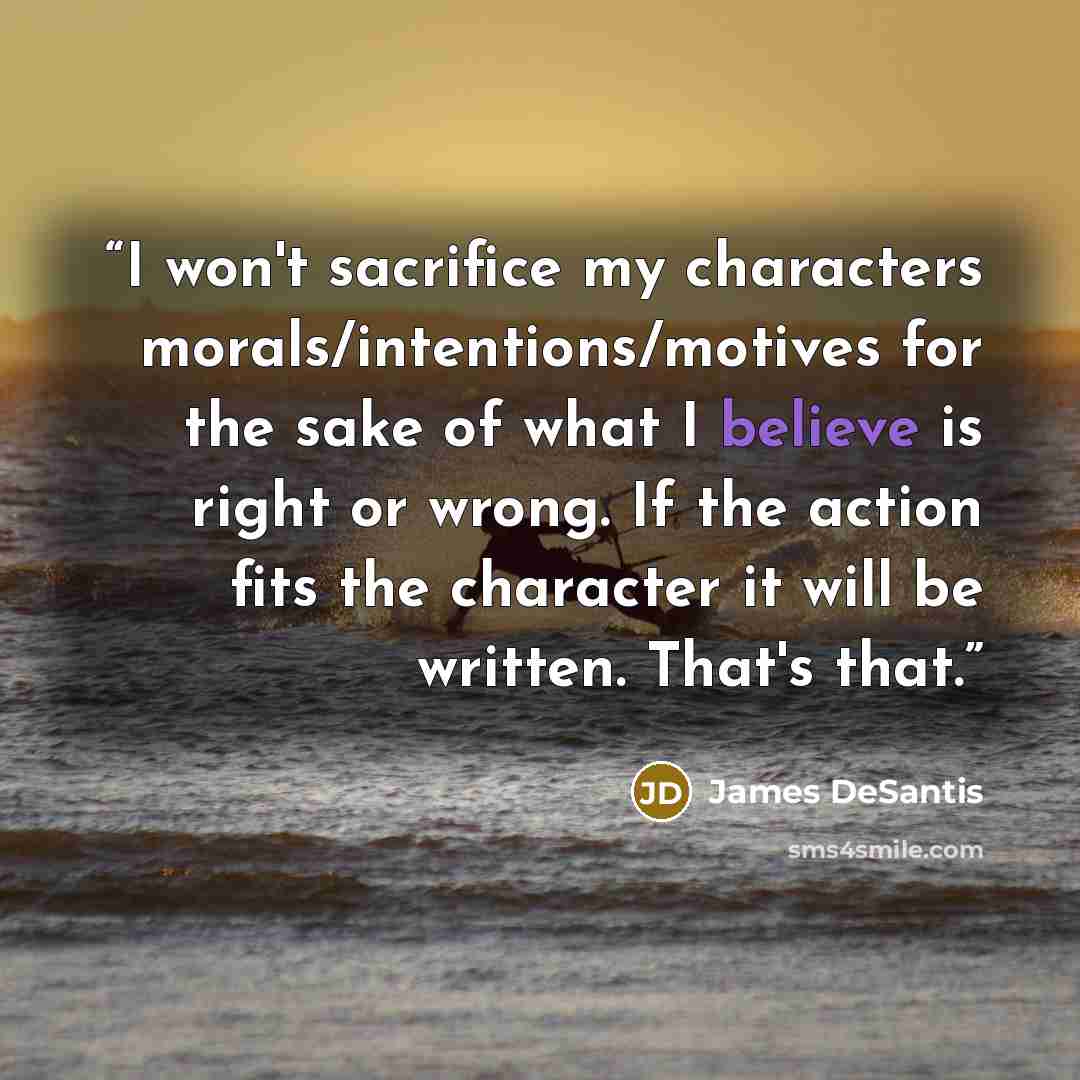 “I won't sacrifice my characters morals/intentions/motives for the sake of what I believe is right or wrong. If the action fits the character it will be written. That's that.” quote by James DeSantis