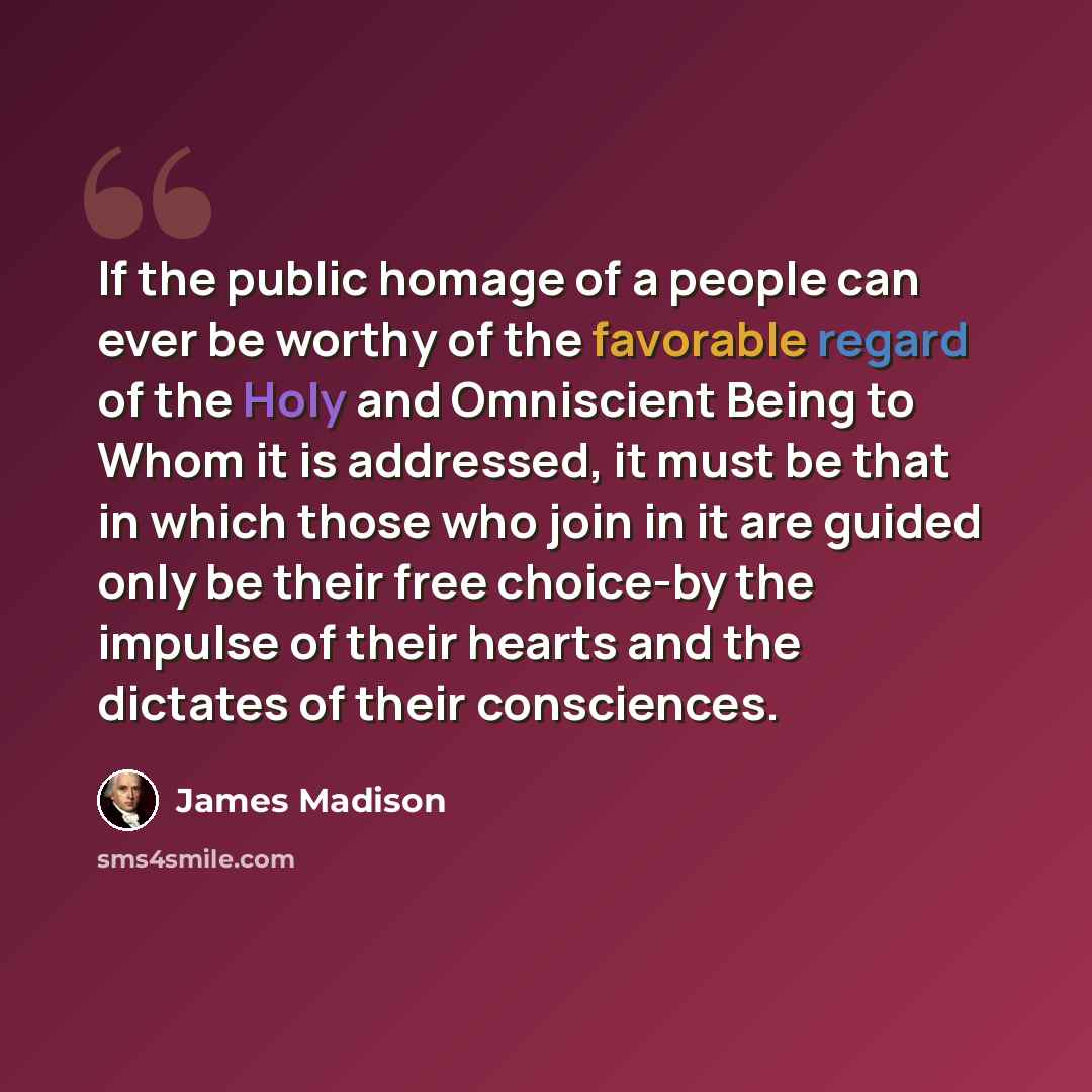 “If the public homage of a people can ever be worthy of the favorable regard of the Holy and Omniscient Being to Whom it is addressed, it must be that in which those who join in it are guided only be their free choice-by the impulse of their hearts and the dictates of their consciences.” quote by James Madison