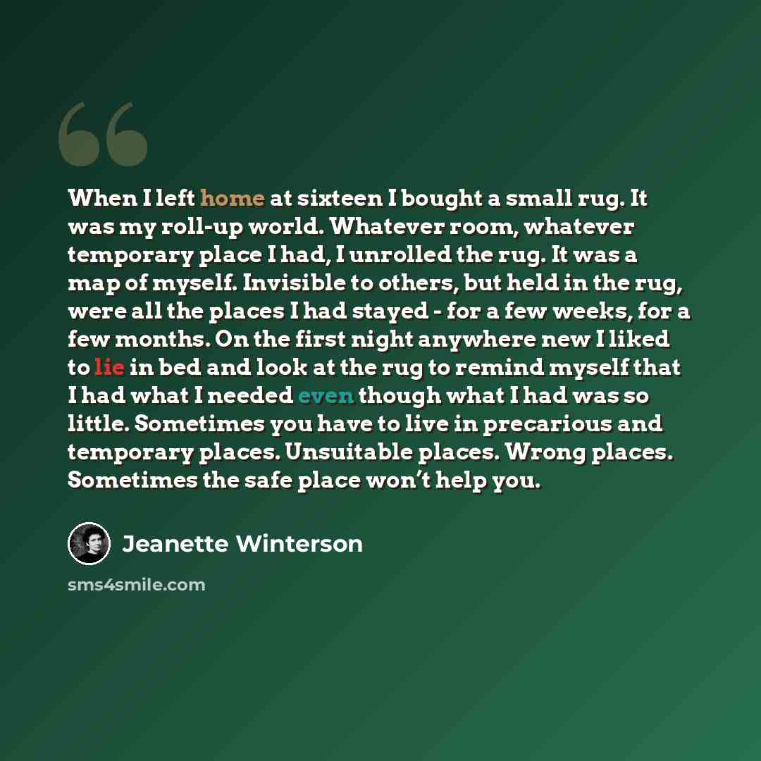 “When I left home at sixteen I bought a small rug. It was my roll-up world. Whatever room, whatever temporary place I had, I unrolled the rug. It was a map of myself. Invisible to others, but held in the rug, were all the places I had stayed - for a few weeks, for a few months. On the first night…” quote by Jeanette Winterson