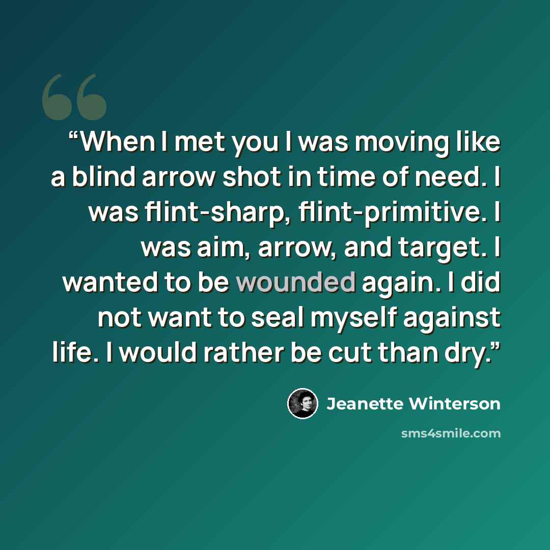 “When I met you I was moving like a blind arrow shot in time of need. I was flint-sharp, flint-primitive. I was aim, arrow, and target. I wanted to be wounded again. I did not want to seal myself against life. I would rather be cut than dry.” quote by Jeanette Winterson