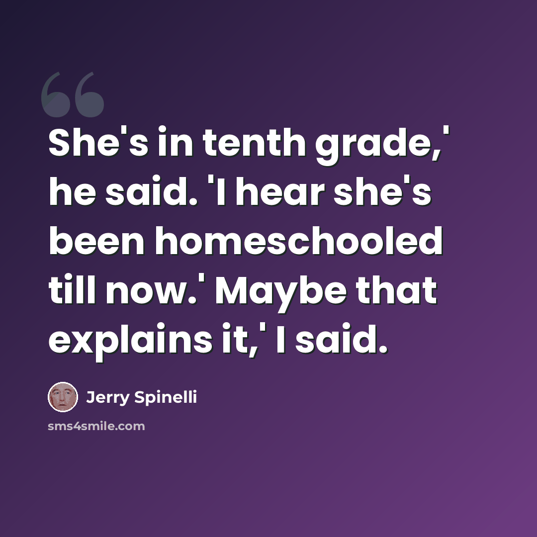 “She's in tenth grade,' he said. 'I hear she's been homeschooled till now.' Maybe that explains it,' I said.” quote by Jerry Spinelli