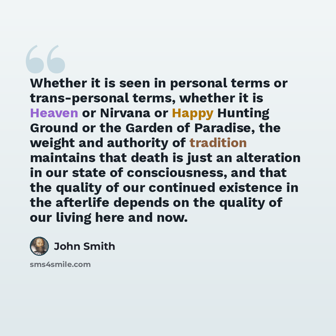 “Whether it is seen in personal terms or trans-personal terms, whether it is Heaven or Nirvana or Happy Hunting Ground or the Garden of Paradise, the weight and authority of tradition maintains that death is just an alteration in our state of consciousness, and that the quality of our continued…” quote by John Smith