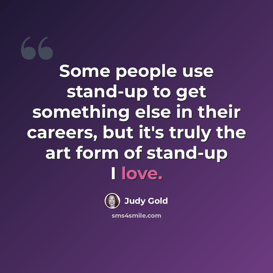 “Some people use stand-up to get something else in their careers, but it's truly the art form of stand-up I love.” quote by Judy Gold