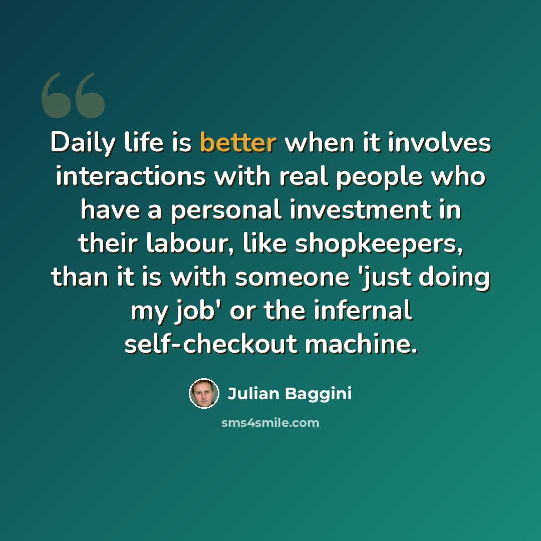 “Daily life is better when it involves interactions with real people who have a personal investment in their labour, like shopkeepers, than it is with someone 'just doing my job' or the infernal self-checkout machine.” quote by Julian Baggini