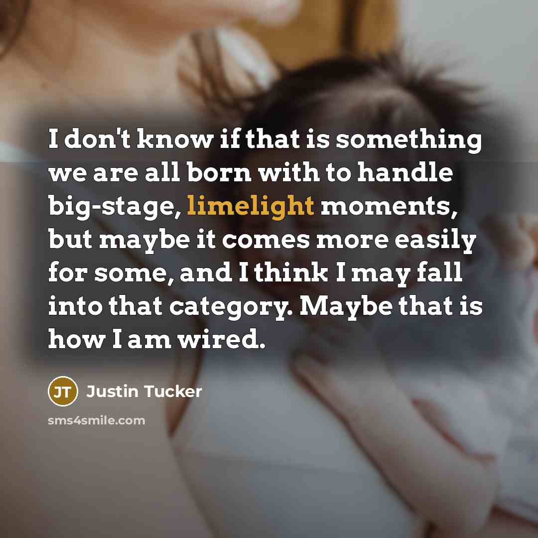 “I don't know if that is something we are all born with to handle big-stage, limelight moments, but maybe it comes more easily for some, and I think I may fall into that category. Maybe that is how I am wired.” quote by Justin Tucker