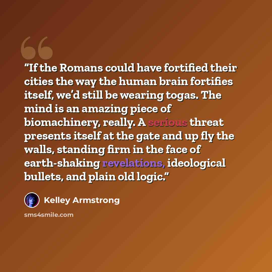 “If the Romans could have fortified their cities the way the human brain fortifies itself, we’d still be wearing togas. The mind is an amazing piece of biomachinery, really. A serious threat presents itself at the gate and up fly the walls, standing firm in the face of earth-shaking revelations…” quote by Kelley Armstrong