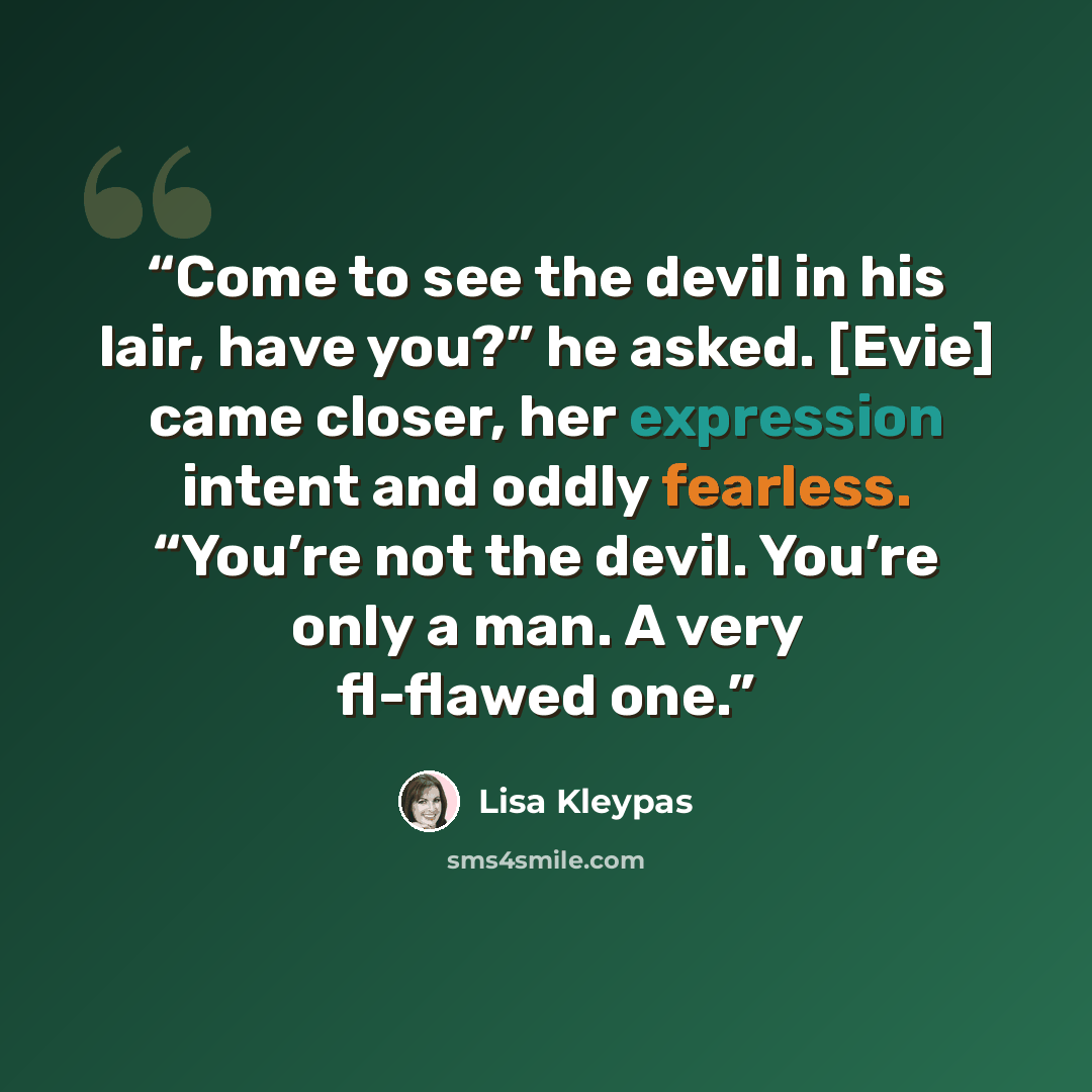 “Come to see the devil in his lair, have you?” he asked. [Evie] came closer, her expression intent and oddly fearless. “You’re not the devil. You’re only a man. A very fl-flawed one.” quote by Lisa Kleypas