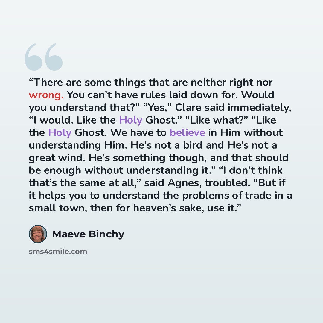 “There are some things that are neither right nor wrong. You can’t have rules laid down for. Would you understand that?” “Yes,” Clare said immediately, “I would. Like the Holy Ghost.” “Like what?” “Like the Holy Ghost. We have to believe in Him without understanding Him. He’s not a bird and He’s…” quote by Maeve Binchy