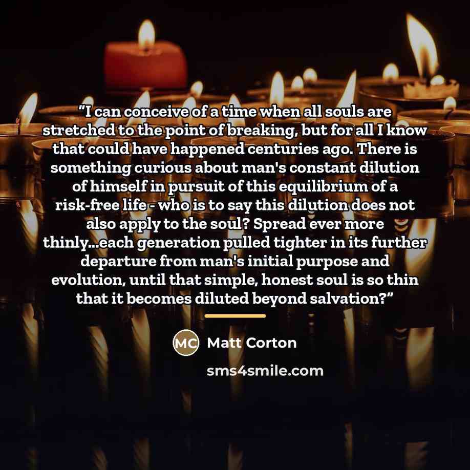 “I can conceive of a time when all souls are stretched to the point of breaking, but for all I know that could have happened centuries ago. There is something curious about man's constant dilution of himself in pursuit of this equilibrium of a risk-free life - who is to say this dilution does not…” quote by Matt Corton