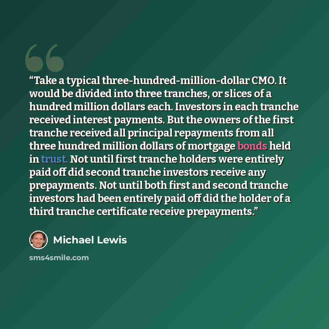 “Take a typical three-hundred-million-dollar CMO. It would be divided into three tranches, or slices of a hundred million dollars each. Investors in each tranche received interest payments. But the owners of the first tranche received all principal repayments from all three hundred million dollars…” quote by Michael Lewis