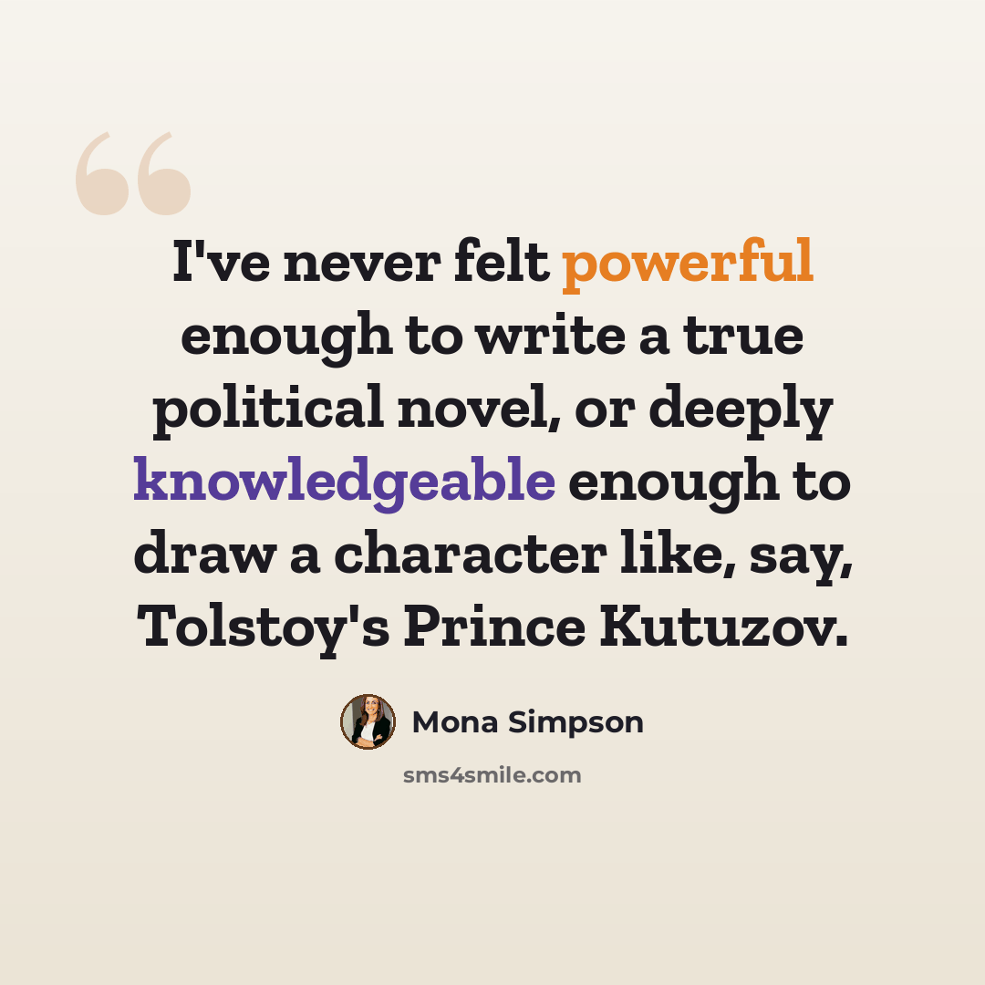 “I've never felt powerful enough to write a true political novel, or deeply knowledgeable enough to draw a character like, say, Tolstoy's Prince Kutuzov.” quote by Mona Simpson