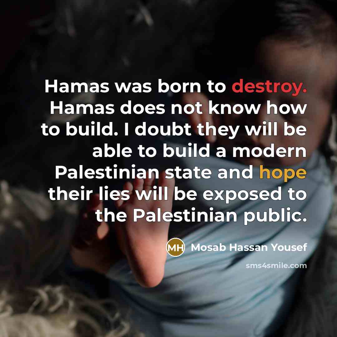 “Hamas was born to destroy. Hamas does not know how to build. I doubt they will be able to build a modern Palestinian state and hope their lies will be exposed to the Palestinian public.” quote by Mosab Hassan Yousef