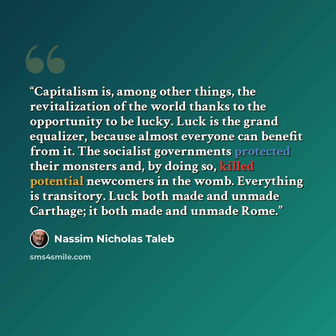“Capitalism is, among other things, the revitalization of the world thanks to the opportunity to be lucky. Luck is the grand equalizer, because almost everyone can benefit from it. The socialist governments protected their monsters and, by doing so, killed potential newcomers in the womb…” quote by Nassim Nicholas Taleb