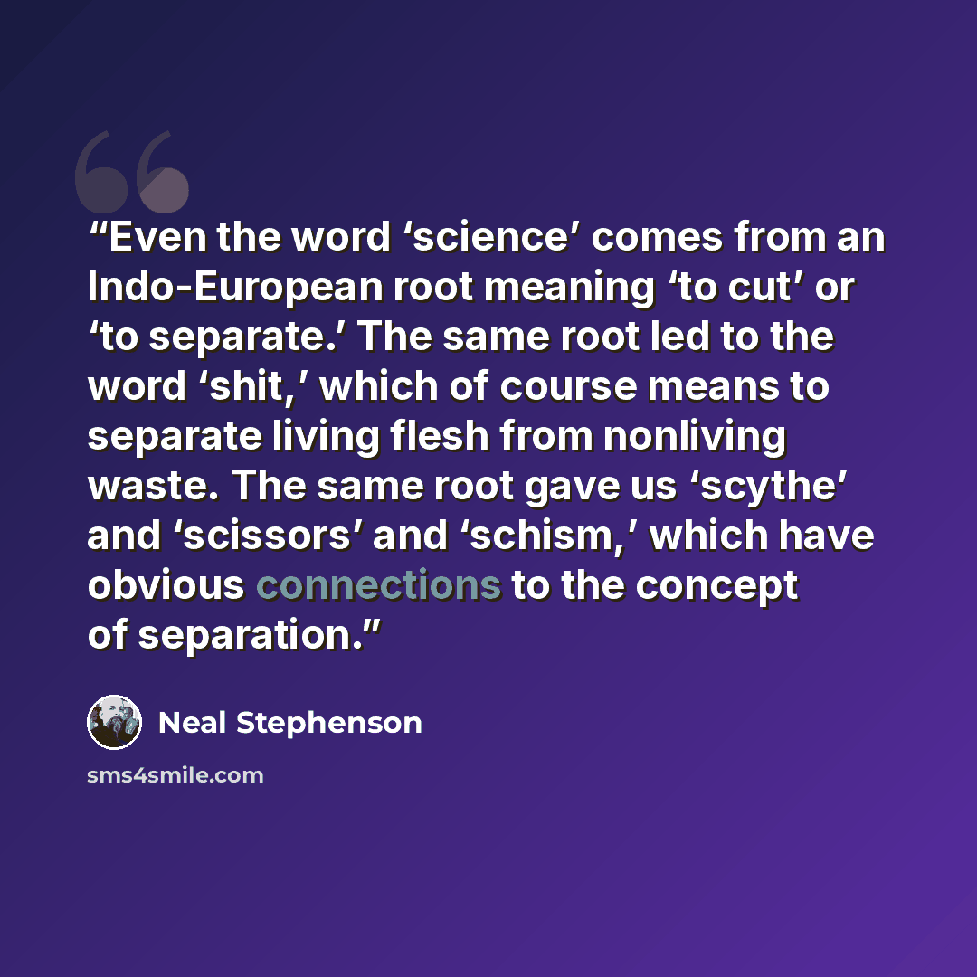 “Even the word ‘science’ comes from an Indo-European root meaning ‘to cut’ or ‘to separate.’ The same root led to the word ‘shit,’ which of course means to separate living flesh from nonliving waste. The same root gave us ‘scythe’ and ‘scissors’ and ‘schism,’ which have obvious connections to the…” quote by Neal Stephenson