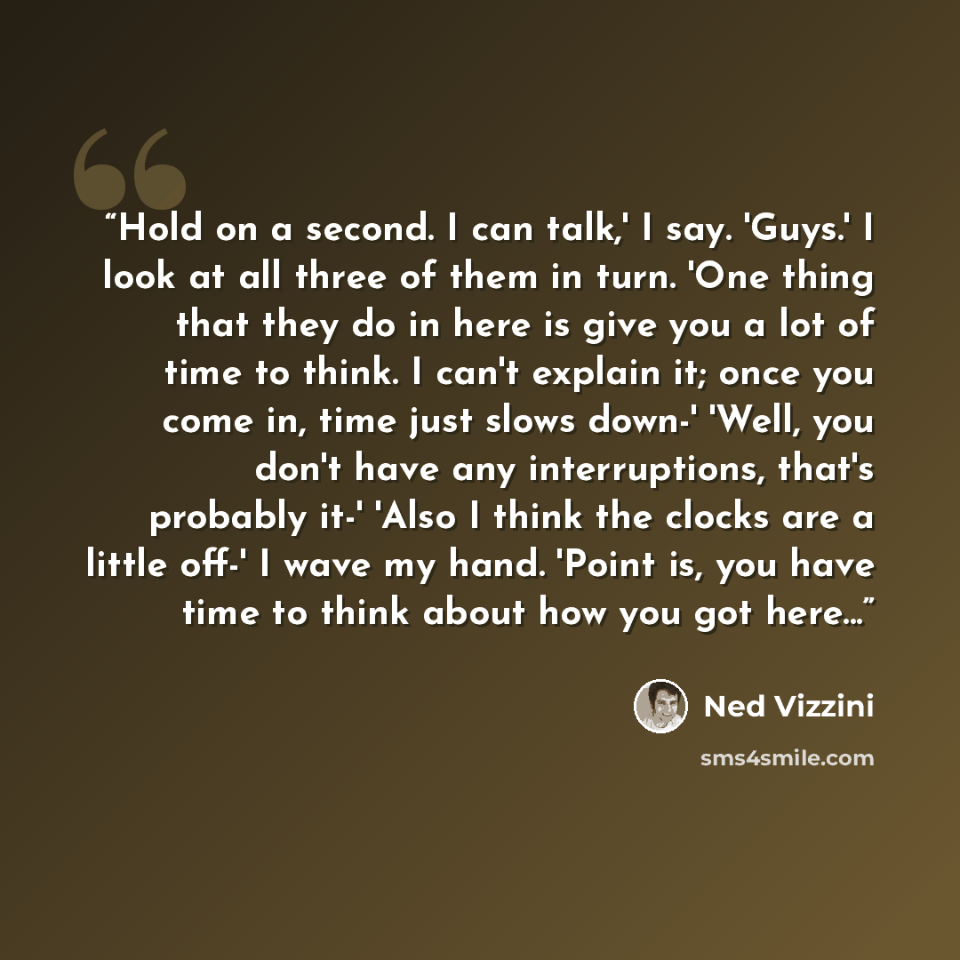 “Hold on a second. I can talk,' I say. 'Guys.' I look at all three of them in turn. 'One thing that they do in here is give you a lot of time to think. I can't explain it; once you come in, time just slows down-' 'Well, you don't have any interruptions, that's probably it-' 'Also I think the clocks…” quote by Ned Vizzini