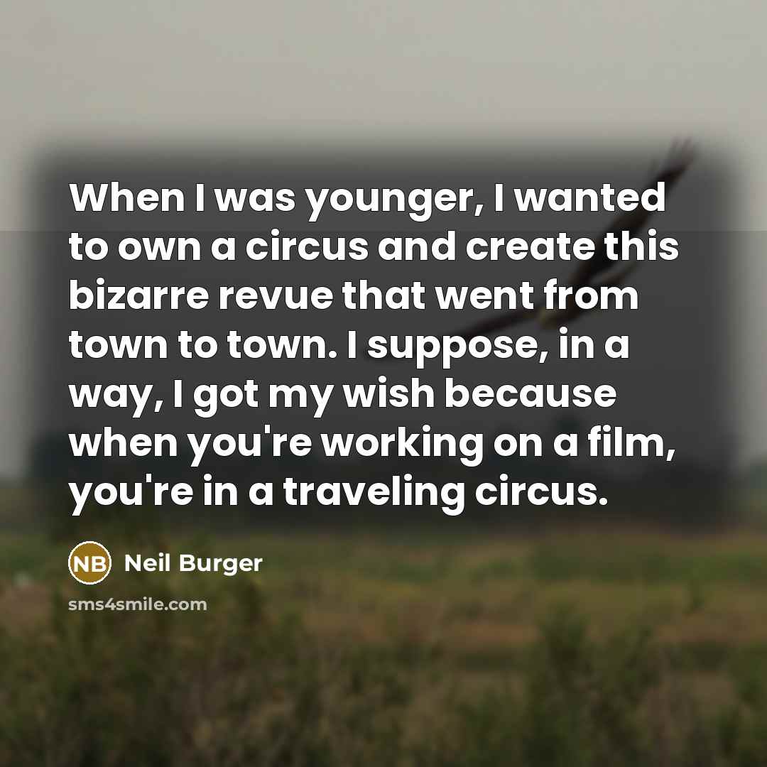 “When I was younger, I wanted to own a circus and create this bizarre revue that went from town to town. I suppose, in a way, I got my wish because when you're working on a film, you're in a traveling circus.” quote by Neil Burger