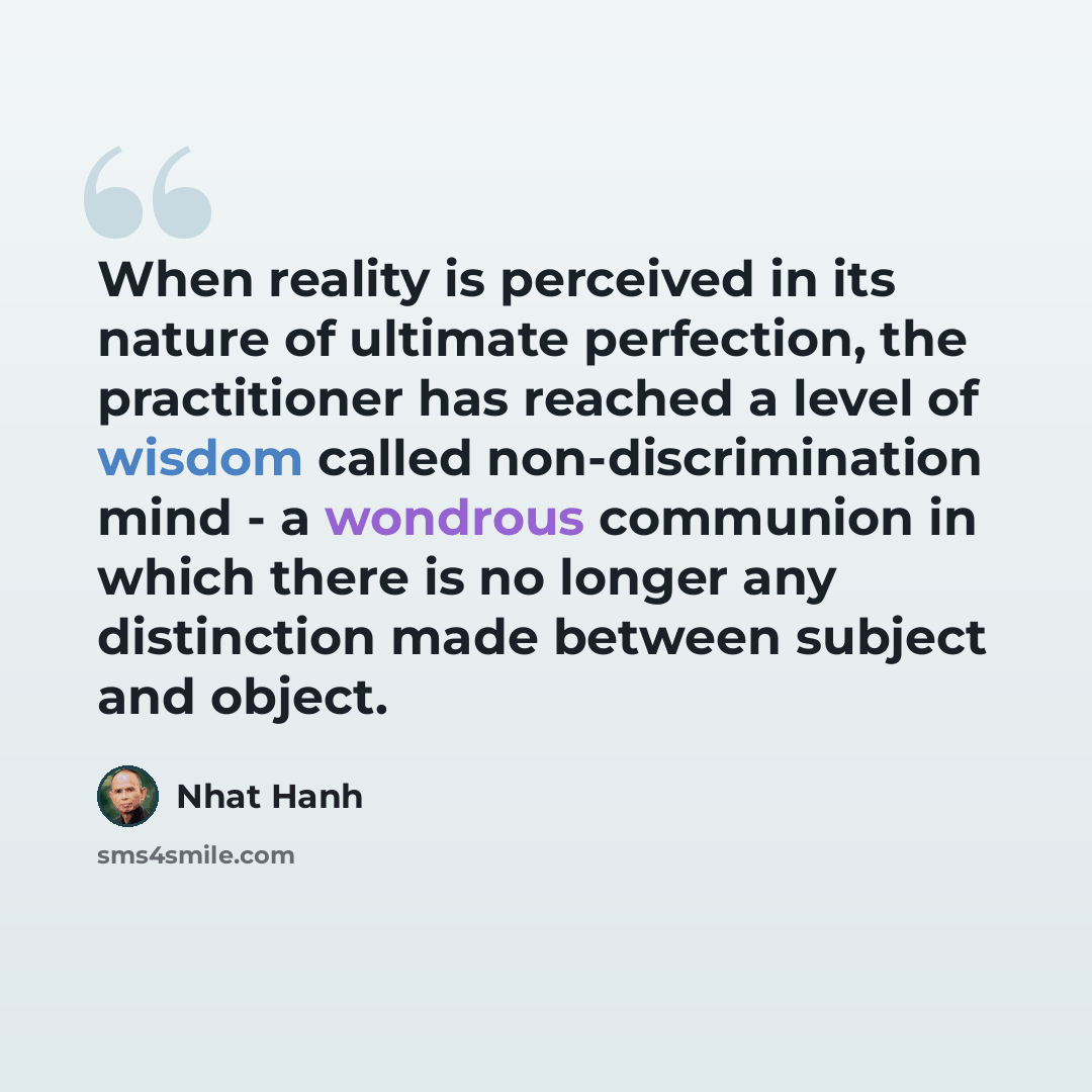 “When reality is perceived in its nature of ultimate perfection, the practitioner has reached a level of wisdom called non-discrimination mind - a wondrous communion in which there is no longer any distinction made between subject and object.” quote by Nhat Hanh