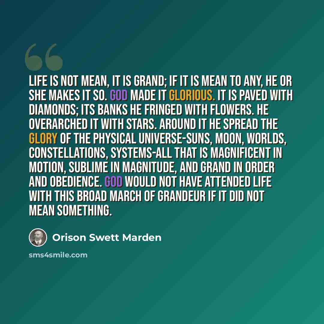 “Life is not mean, it is grand; if it is mean to any, he or she makes it so. God made it glorious. It is paved with diamonds; its banks he fringed with flowers. He overarched it with stars. Around it He spread the glory of the physical universe-suns, moon, worlds, constellations, systems-all that…” quote by Orison Swett Marden