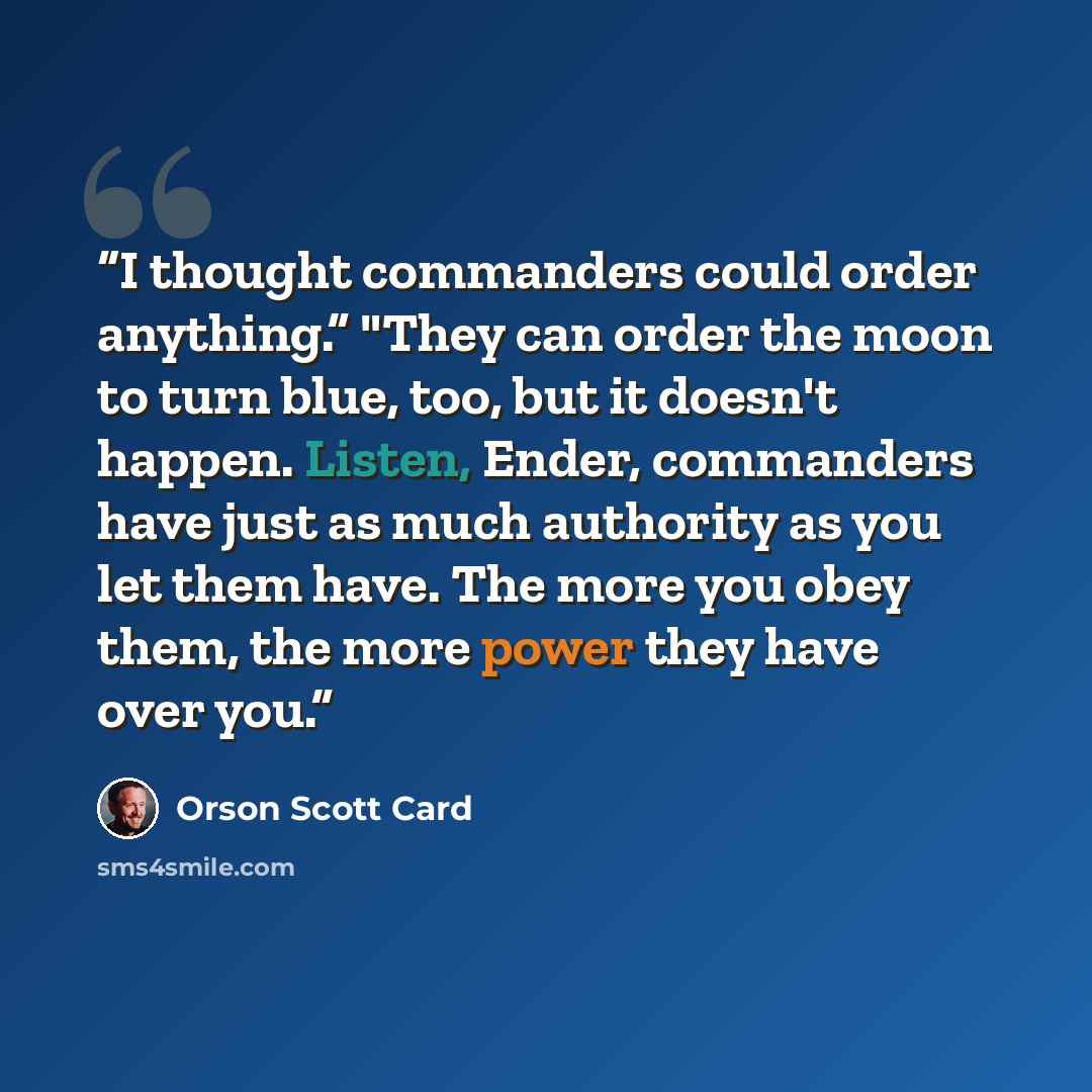 “I thought commanders could order anything.” "They can order the moon to turn blue, too, but it doesn't happen. Listen, Ender, commanders have just as much authority as you let them have. The more you obey them, the more power they have over you.” quote by Orson Scott Card