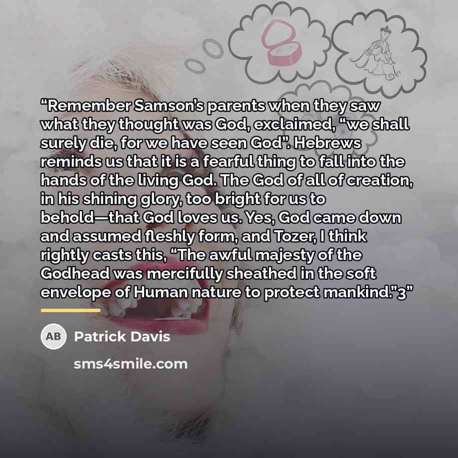 “Remember Samson’s parents when they saw what they thought was God, exclaimed, “we shall surely die, for we have seen God”. Hebrews reminds us that it is a fearful thing to fall into the hands of the living God. The God of all of creation, in his shining glory, too bright for us to behold—that God…” quote by Patrick Davis