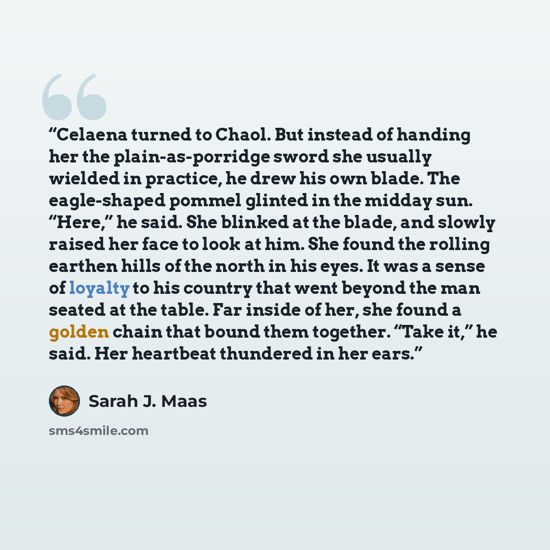 “Celaena turned to Chaol. But instead of handing her the plain-as-porridge sword she usually wielded in practice, he drew his own blade. The eagle-shaped pommel glinted in the midday sun. “Here,” he said. She blinked at the blade, and slowly raised her face to look at him. She found the rolling…” quote by Sarah J. Maas