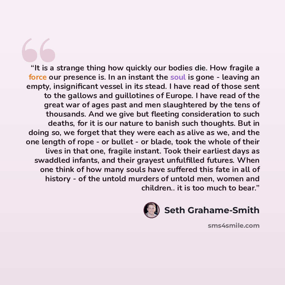 “It is a strange thing how quickly our bodies die. How fragile a force our presence is. In an instant the soul is gone - leaving an empty, insignificant vessel in its stead. I have read of those sent to the gallows and guillotines of Europe. I have read of the great war of ages past and men…” quote by Seth Grahame-Smith