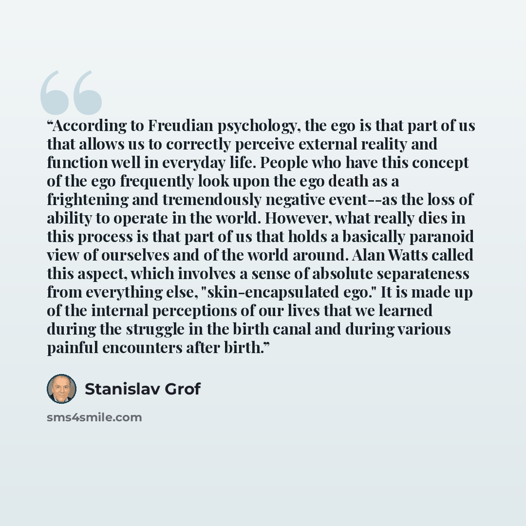 “According to Freudian psychology, the ego is that part of us that allows us to correctly perceive external reality and function well in everyday life. People who have this concept of the ego frequently look upon the ego death as a frightening and tremendously negative event--as the loss of ability…” quote by Stanislav Grof
