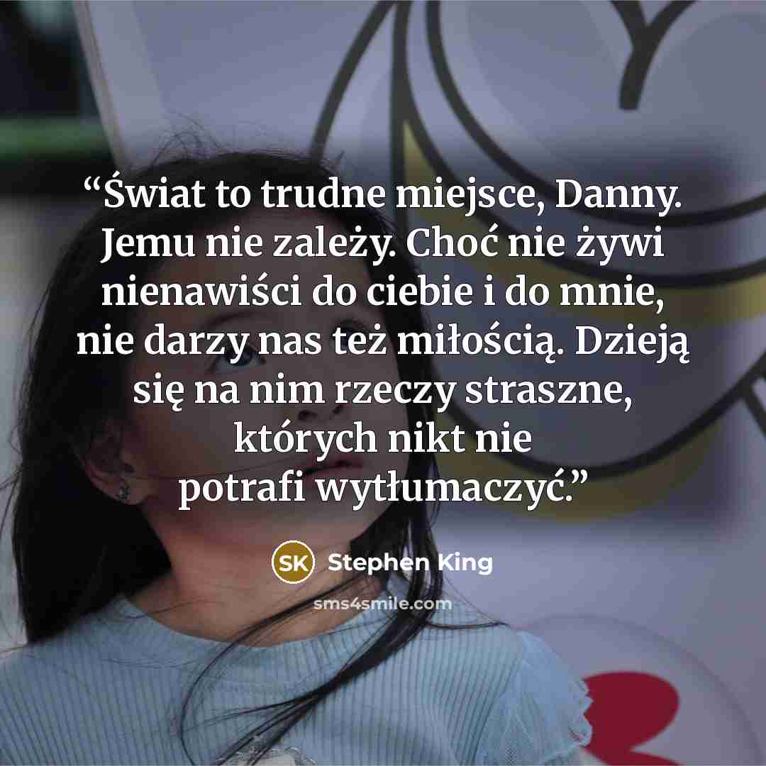 “Świat to trudne miejsce, Danny. Jemu nie zależy. Choć nie żywi nienawiści do ciebie i do mnie, nie darzy nas też miłością. Dzieją się na nim rzeczy straszne, których nikt nie potrafi wytłumaczyć.” quote by Stephen King