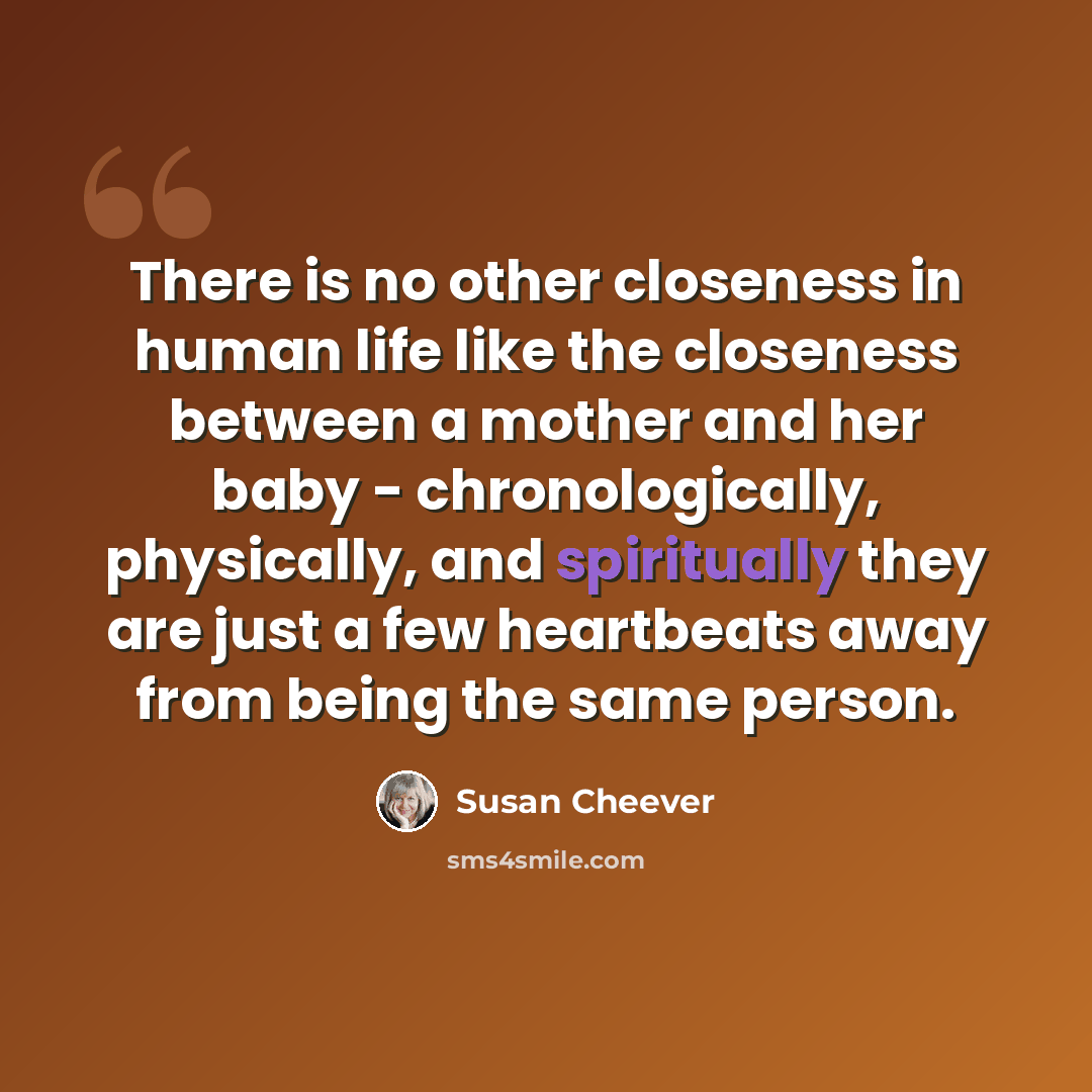 “There is no other closeness in human life like the closeness between a mother and her baby - chronologically, physically, and spiritually they are just a few heartbeats away from being the same person.” quote by Susan Cheever