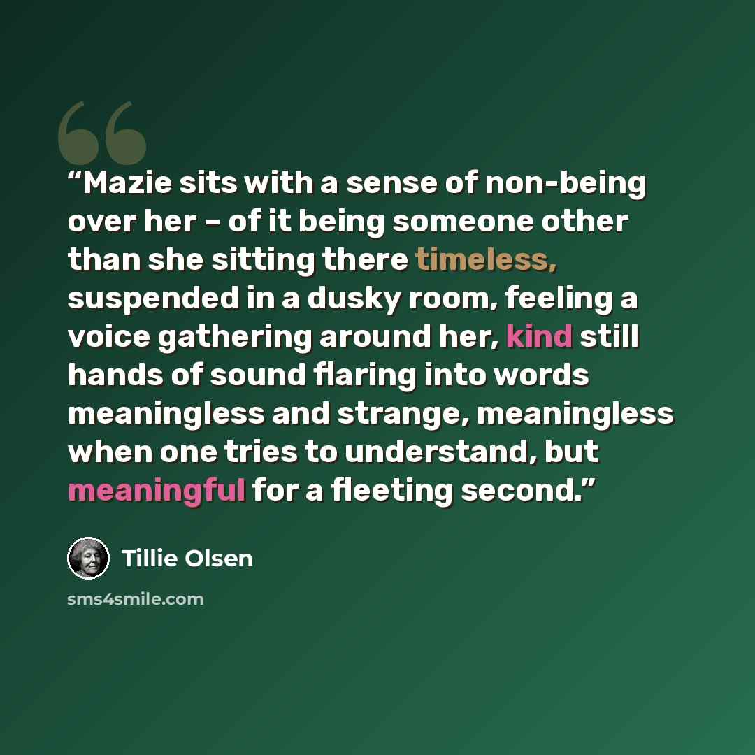 “Mazie sits with a sense of non-being over her – of it being someone other than she sitting there timeless, suspended in a dusky room, feeling a voice gathering around her, kind still hands of sound flaring into words meaningless and strange, meaningless when one tries to understand, but meaningful…” quote by Tillie Olsen