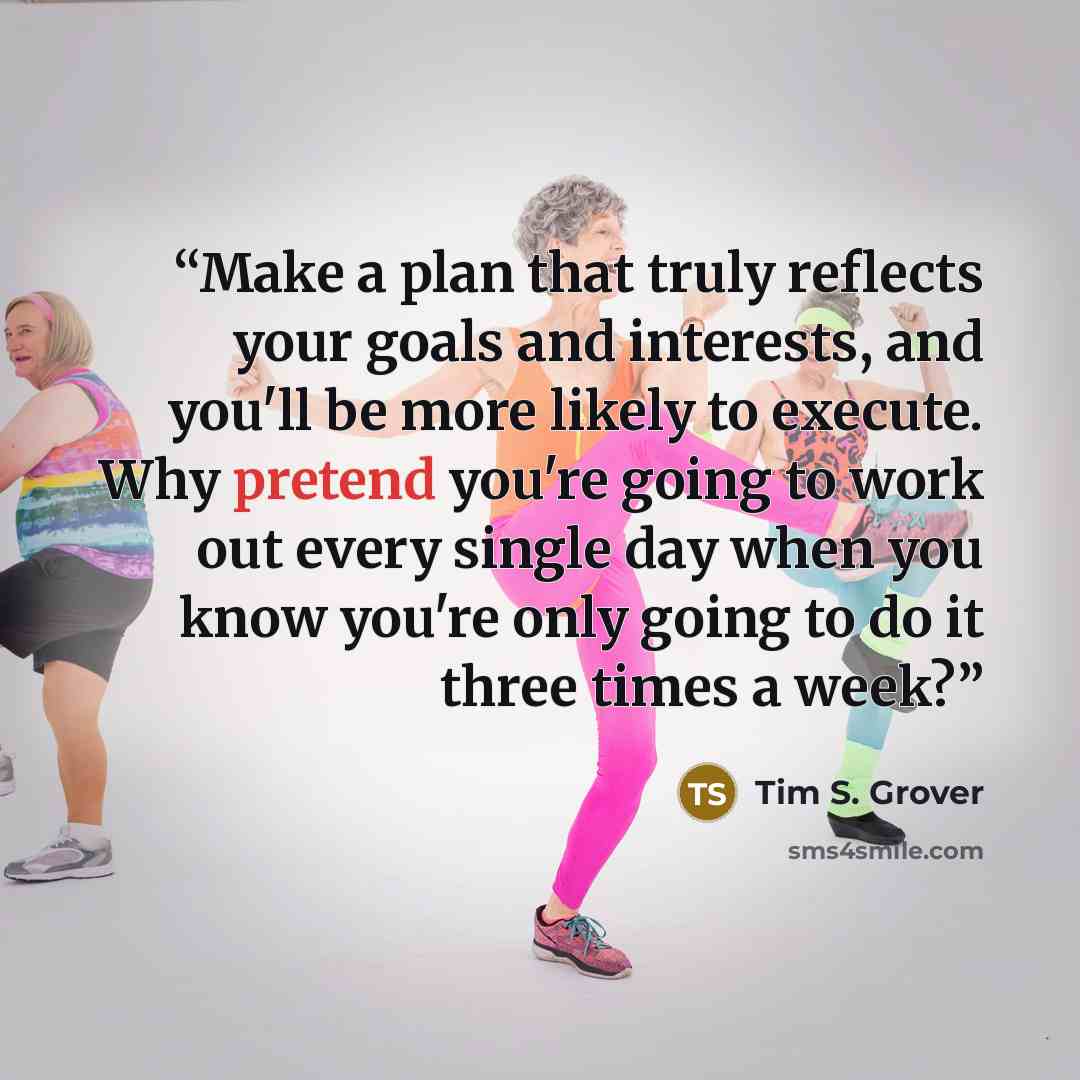 “Make a plan that truly reflects your goals and interests, and you'll be more likely to execute. Why pretend you're going to work out every single day when you know you're only going to do it three times a week?” quote by Tim S. Grover