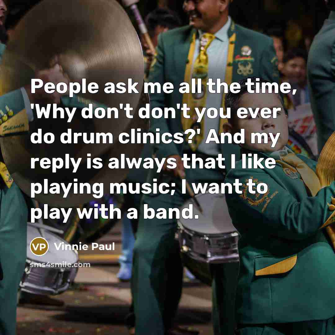 “People ask me all the time, 'Why don't don't you ever do drum clinics?' And my reply is always that I like playing music; I want to play with a band.” quote by Vinnie Paul