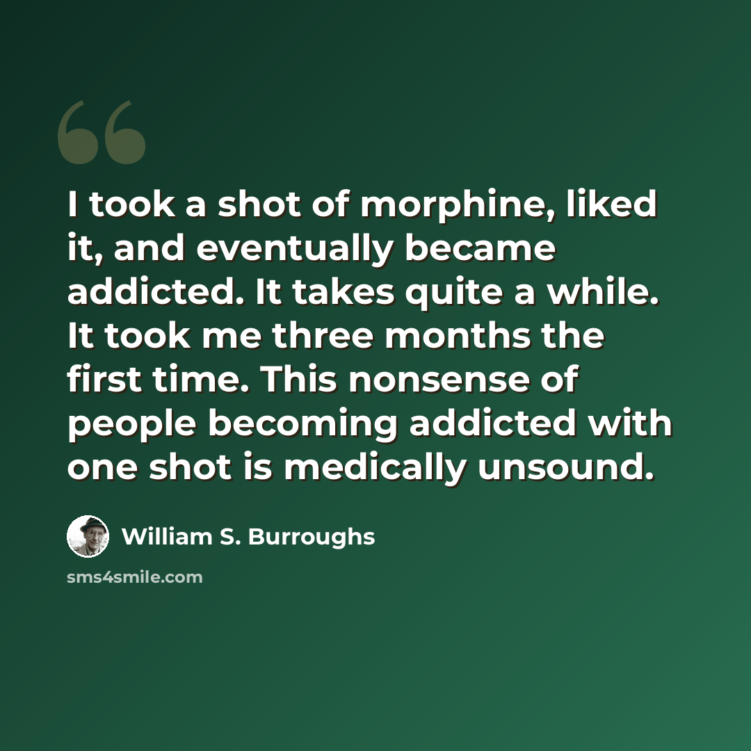 “I took a shot of morphine, liked it, and eventually became addicted. It takes quite a while. It took me three months the first time. This nonsense of people becoming addicted with one shot is medically unsound.” quote by William S. Burroughs